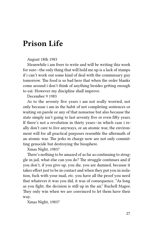 Prison Life  August 18th 1983  Meanwhile i am freer to write and will be writing this week for sure—the only thing that will hold me up is a lack of stamps ifi can’t work out some kind of deal with the commissary guy tomorrow. The food is so bad here that when the order blanks come around i don’t think of anything besides getting enough to eat. However my discipline shall improve.  December 9 1983  As to the seventy five years i am not really worried, not only because i am in the habit of not completing sentences or waiting on parole or any of that nonsense but also because the state simply isn’t going to last seventy five or even fifty If there’s not a revolution in thirty years—in which case i re- ally don’t care to live anyways, or an atomic war, the environ- ‘ment will for all practical purposes resemble the aftermath of an atomic war. The jerks in charge now are not only commit- ting genocide but destroying the biosphere  Xmas Night, 19837  There’s nothing to be amazed of as far as continuing to strug- gle in jail, what else can you do? The struggle continues and if you don’t, if you give up, you die, you are damned, because it takes effort just to be in contact and when they put youin isola- tion, fuck with your mail, ete. you have all the proof you need that whatever it was you did, it was of consequence. “As long as you fight, the decision is still up in the air” Ruchell Magee. ‘They only win when we are convinced to let them have their  Xmas Night, 19837  27 